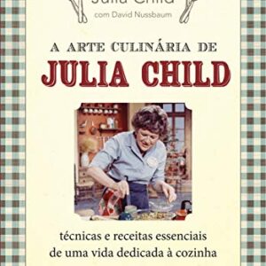 A Arte Culinária de Julia Child: Técnicas e Receitas Essenciais de Uma Vida Dedicada à Cozinha